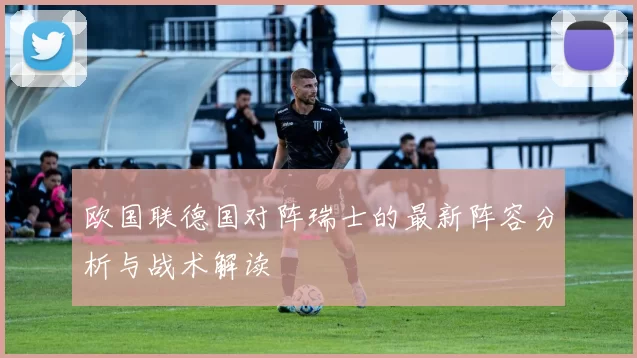 欧国联德国对阵瑞士的最新阵容分析与战术解读