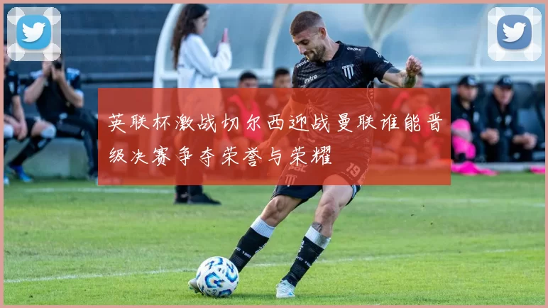 英联杯激战切尔西迎战曼联谁能晋级决赛争夺荣誉与荣耀