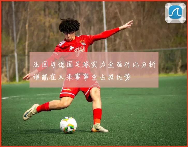 法国与德国足球实力全面对比分析谁能在未来赛事中占据优势