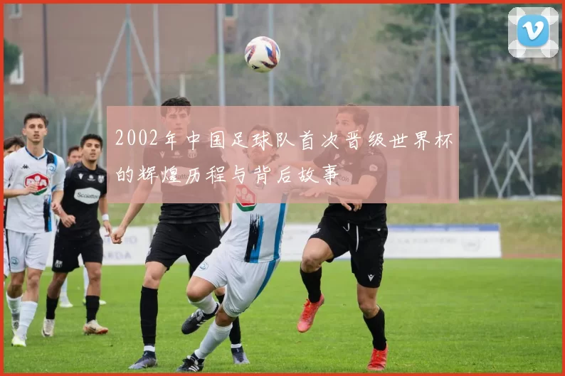 2002年中国足球队首次晋级世界杯的辉煌历程与背后故事