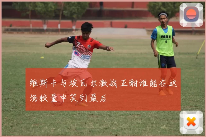 维斯卡与埃瓦尔激战正酣谁能在这场较量中笑到最后