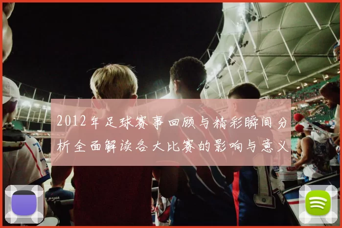 2012年足球赛事回顾与精彩瞬间分析全面解读各大比赛的影响与意义