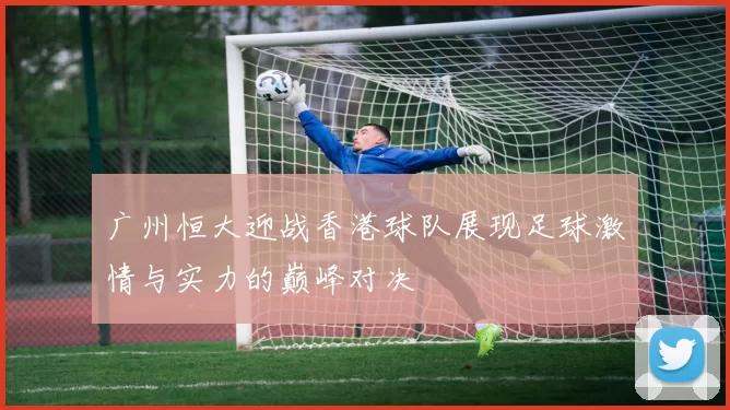 广州恒大迎战香港球队展现足球激情与实力的巅峰对决
