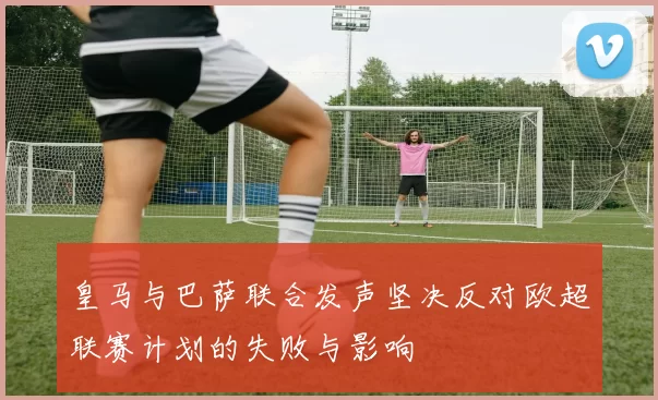 皇马与巴萨联合发声坚决反对欧超联赛计划的失败与影响